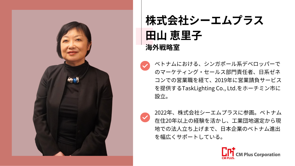 株式会社シーエムプラス田山 恵里子海外戦略室ベトナムにおける、シンガポール系デベロッパーでのマーケティング・セールス部門責任者、日系ゼネコンでの営業職を経て、2019年に営業請負サービスを提供するTaskLighting Co., Ltd.をホーチミン市に設立。2022年、株式会社シーエムプラスに参画。ベトナム在住20年以上の経験を活かし、工業団地選定から現地での法人立ち上げまで、日本企業のベトナム進出を幅広くサポートしている。