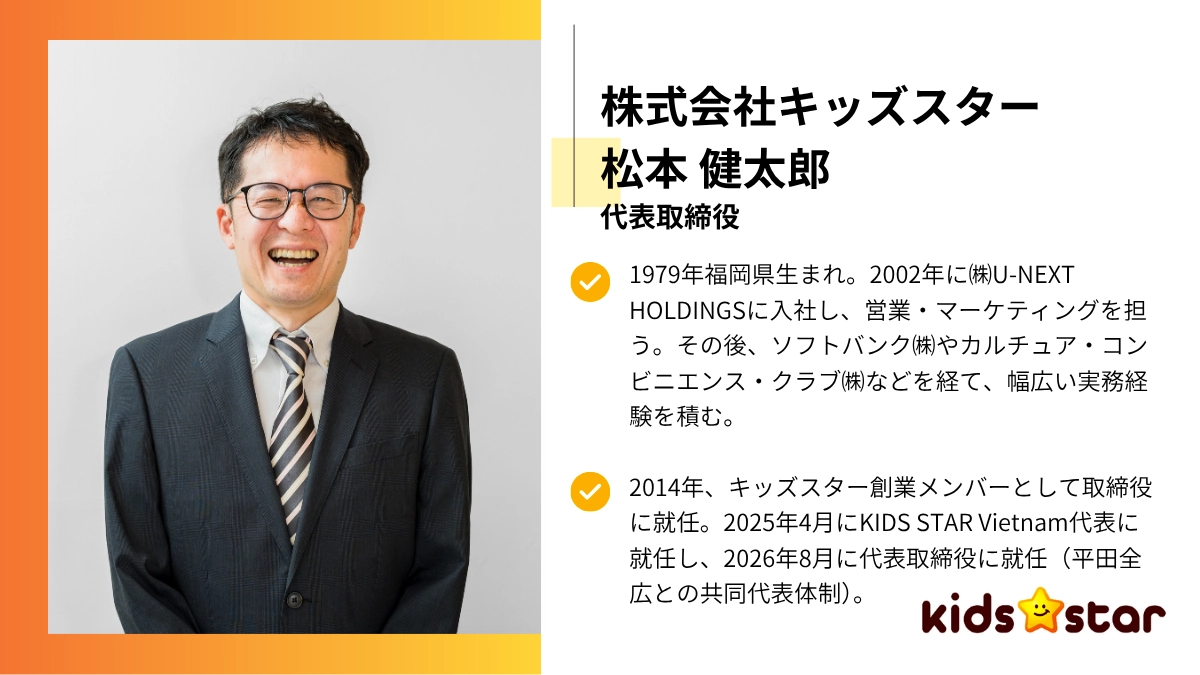 株式会社キッズスター：松本 健太郎代表取締役 1979年福岡県生まれ。2002年に㈱U-NEXT HOLDINGSに入社し、営業・マーケティングを担う。その後、ソフトバンク㈱やカルチュア・コンビニエンス・クラブ㈱などを経て、幅広い実務経験を積む。2014年、キッズスター創業メンバーとして取締役に就任。2025年4月にKIDS STAR Vietnam代表に就任し、2026年8月に代表取締役に就任（平田全広との共同代表体制）。